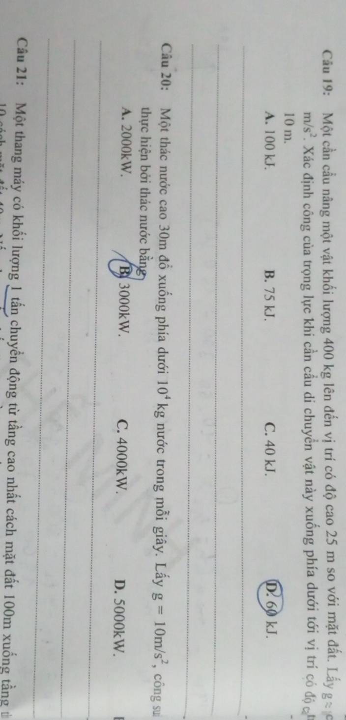 Cầu 19: Một cần cầu nâng một vật khối lượng 400 kg lên đến vị trí có độ cao 25 m so với mặt đất. Lấy 9
m/s^2. Xác định công của trọng lực khi cần cầu di chuyển vật này xuống phía dưới tới vị trí có độ
10 m.
A. 100 kJ. B. 75 kJ. C. 40 kJ. D. 60 kJ.
_
_
_
Câu 20: Một thác nước cao 30m đổ xuống phía dưới 10^4kg nước trong mỗi giây. Lấy g=10m/s^2 , công su
thực hiện bởi thác nước bằng
A. 2000kW. B. 3000kW. C. 4000kW. D. 5000kW.
_
_
_
Câu 21: Một thang máy có khối lượng 1 tấn chuyển động từ tầng cao nhất cách mặt đất 100m xuống tầng từ