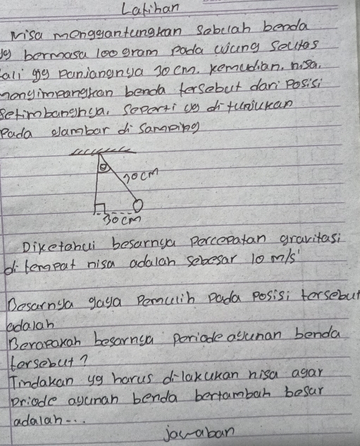 Lakiban 
Nisa monggantungtean Sabclah benda 
by bermasa loo gram poda wicng secutas 
all ggg panjangnya 30 cm. Remudian, msa. 
monyimpangkan benda fersobut dari Posisi 
Betimbanghua, Soperti co di fuojukan 
Pada dambar di Samping 
e 
s0cm
30cm
Diketahui besarnya percepatan gravitasi 
di lerpat nisa adalan sebesar 10 m/s
Desarnya gaya Pemulih pada posisi torsebut 
edalah 
Berapaxah besarnua poriade aguman benda 
Horsebut? 
Tindakan yg harus dilakukan nisa agar 
priode agunan benda bertambah besar 
adalah. . . 
jou aban