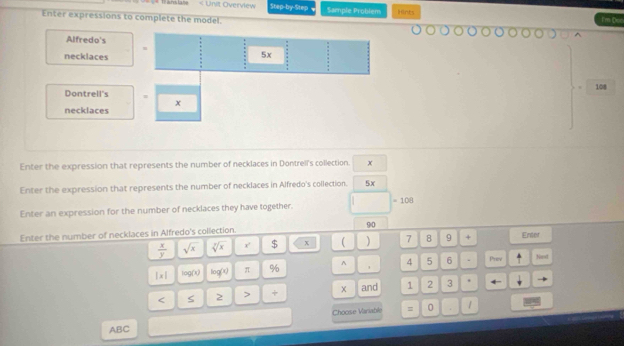 108
Enter the expression that represents the number of necklaces in Dontrell's collection. x
Enter the expression that represents the number of necklaces in Alfredo's collection. 5x
Enter an expression for the number of necklaces they have together. 
Enter the number of necklaces in Alfredo's collection. 90
 x/y  sqrt(x) sqrt[3](x) x' $ x  ) 7 8 9 + Enter 
|x| log(x) log (x) π % ^ 4 5 6 . Priev Next 
and . 
< S 2 > 1 2 3
ABC Choose Variable = 0
1