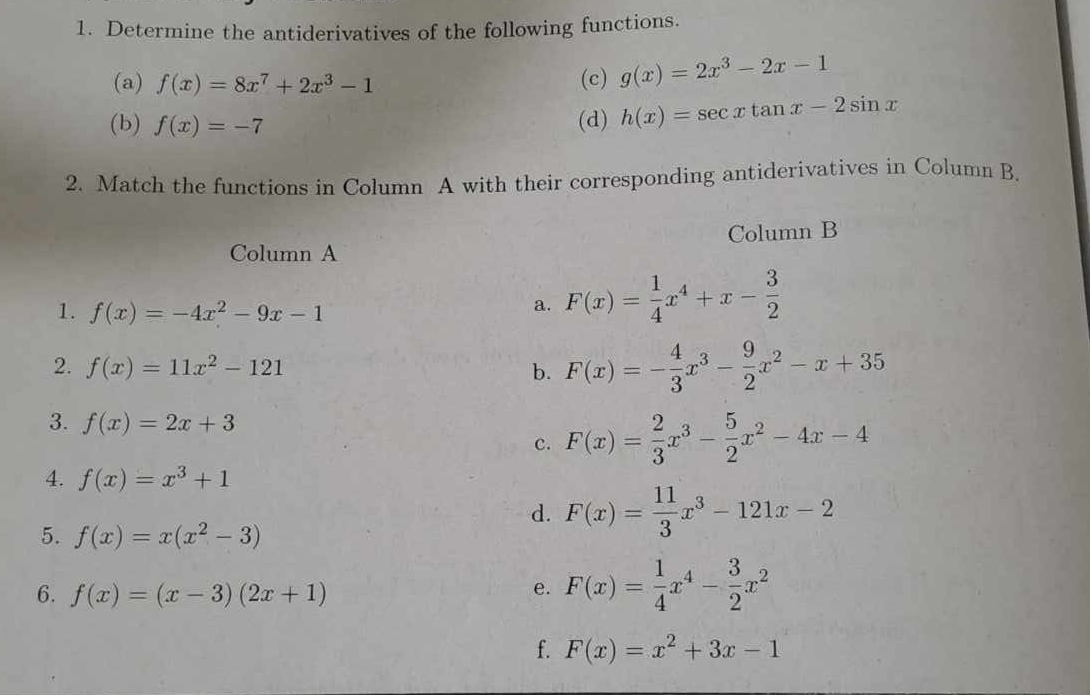 Determine the antiderivatives of the following functions. 
(a) f(x)=8x^7+2x^3-1 (c) g(x)=2x^3-2x-1
(b) f(x)=-7 (d) h(x)=sec xtan x-2sin x
2. Match the functions in Column A with their corresponding antiderivatives in Column B. 
Column A Column B 
1. f(x)=-4x^2-9x-1
a. F(x)= 1/4 x^4+x- 3/2 
2. f(x)=11x^2-121 b. F(x)=- 4/3 x^3- 9/2 x^2-x+35
3. f(x)=2x+3 F(x)= 2/3 x^3- 5/2 x^2-4x-4
c. 
4. f(x)=x^3+1
d. F(x)= 11/3 x^3-121x-2
5. f(x)=x(x^2-3)
6. f(x)=(x-3)(2x+1)
e. F(x)= 1/4 x^4- 3/2 x^2
f. F(x)=x^2+3x-1