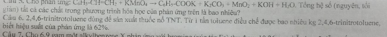 Cầú S. Chó phân ứng: C_6H_5-CH=CH_2+KMnO_4to C_6H_5-COOK+K_2CO_3+MnO_2+KOH+H_2O. Tổng hệ số (nguyên, tối 
giản) tất cả các chất trong phương trình hóa học của phản ứng trên là bao nhiêu? 
Cậu 6. 2, 4, 6 -trinitrotoluene dùng đề sản xuất thuốc nổ TNT. Từ 1 tấn toluene điều chế được bao nhiêu kg 2, 4, 6 -trinitrotoluene, 
biết hiệu suất của phản ứng là 62%. 
Câu 7. Cho 6 9 gam một alkvibenzene X phản ứn