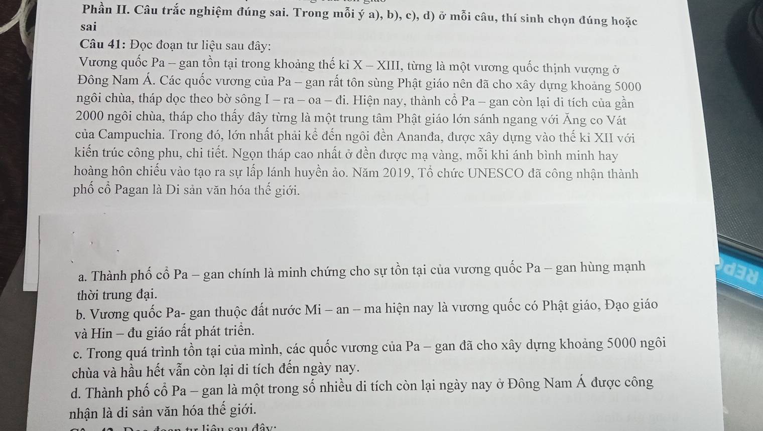 Phần II. Câu trắc nghiệm đúng sai. Trong mỗi ý a), b), c), d) ở mỗi câu, thí sinh chọn đúng hoặc
sai
Câu 41: Đọc đoạn tư liệu sau đây:
Vương quốc Pa - gan tồn tại trong khoảng thế ki X - XIII, từng là một vương quốc thịnh vượng ở
Đông Nam Á. Các quốc vương của Pa - gan rất tôn sùng Phật giáo nên đã cho xây dựng khoảng 5000
ngôi chùa, tháp dọc theo bờ sông I - ra - oa - đi. Hiện nay, thành cổ Pa - gan còn lại di tích của gần
2000 ngôi chùa, tháp cho thấy đây từng là một trung tâm Phật giáo lớn sánh ngang với Ăng co Vát
của Campuchia. Trong đó, lớn nhất phải kể đến ngôi đền Ananđa, được xây dựng vào thế kỉ XII với
kiến trúc công phu, chi tiết. Ngọn tháp cao nhất ở đền được mạ vàng, mỗi khi ánh bình minh hay
hoàng hôn chiếu vào tạo ra sự lấp lánh huyền ảo. Năm 2019, Tổ chức UNESCO đã công nhận thành
phố cổ Pagan là Di sản văn hóa thế giới.
a. Thành phố cổ Pa - gan chính là minh chứng cho sự tồn tại của vương quốc Pa - gan hùng mạnh
de
thời trung đại.
b. Vương quốc Pa- gan thuộc đất nước Mi - an - ma hiện nay là vương quốc có Phật giáo, Đạo giáo
và Hin - đu giáo rất phát triển.
c. Trong quá trình tồn tại của mình, các quốc vương của Pa - gan đã cho xây dựng khoảng 5000 ngôi
chùa và hầu hết vẫn còn lại di tích đến ngày nay.
d. Thành phố cổ Pa - gan là một trong số nhiều di tích còn lại ngày nay ở Đông Nam Á được công
nhận là di sản văn hóa thế giới.