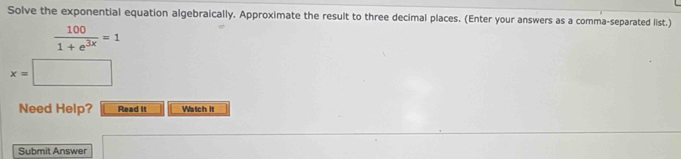 Solve the exponential equation algebraically. Approximate the result to three decimal places. (Enter your answers as a comma-separated list.)
 100/1+e^(3x) =1
x=| | 
Need Help? Read It Watch it 
Submit Answer