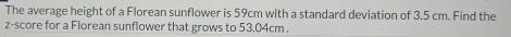 The average height of a Florean sunflower is 59cm with a standard deviation of 3.5 cm. Find the 
z-score for a Florean sunflower that grows to 53.04cm.