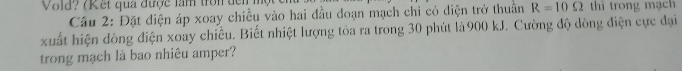 Vold? (K et qua được làm tron dển thì trong mạch 
Cầu 2: Đặt điện áp xoay chiều vào hai đầu đoạn mạch chỉ có diện trở thuần R=10Omega
xuất hiện đòng điện xoay chiều. Biết nhiệt lượng tỏa ra trong 30 phút là900 kJ. Cường độ dòng điện cực đại 
trong mạch là bao nhiêu amper?