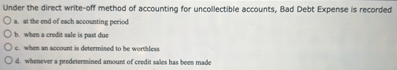 Under the direct write-off method of accounting for uncollectible accounts, Bad Debt Expense is recorded
a. at the end of each accounting period
b. when a credit sale is past due
c. when an account is determined to be worthless
d. whenever a predetermined amount of credit sales has been made
