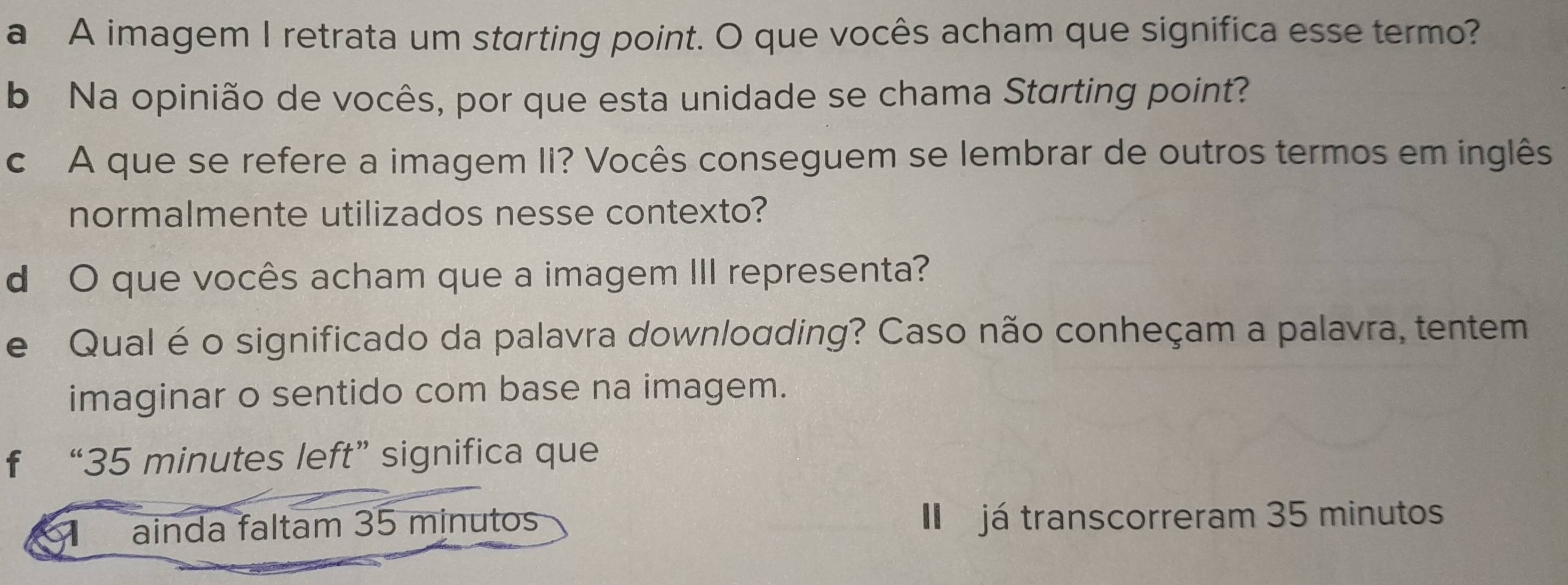 a A imagem I retrata um starting point. O que vocês acham que significa esse termo? 
b Na opinião de vocês, por que esta unidade se chama Starting point? 
c A que se refere a imagem II? Vocês conseguem se lembrar de outros termos em inglês 
normalmente utilizados nesse contexto? 
d O que vocês acham que a imagem III representa? 
e Qual é o significado da palavra downloading? Caso não conheçam a palavra, tentem 
imaginar o sentido com base na imagem. 
f “ 35 minutes left” significa que 
ainda faltam 35 minutos I já transcorreram 35 minutos