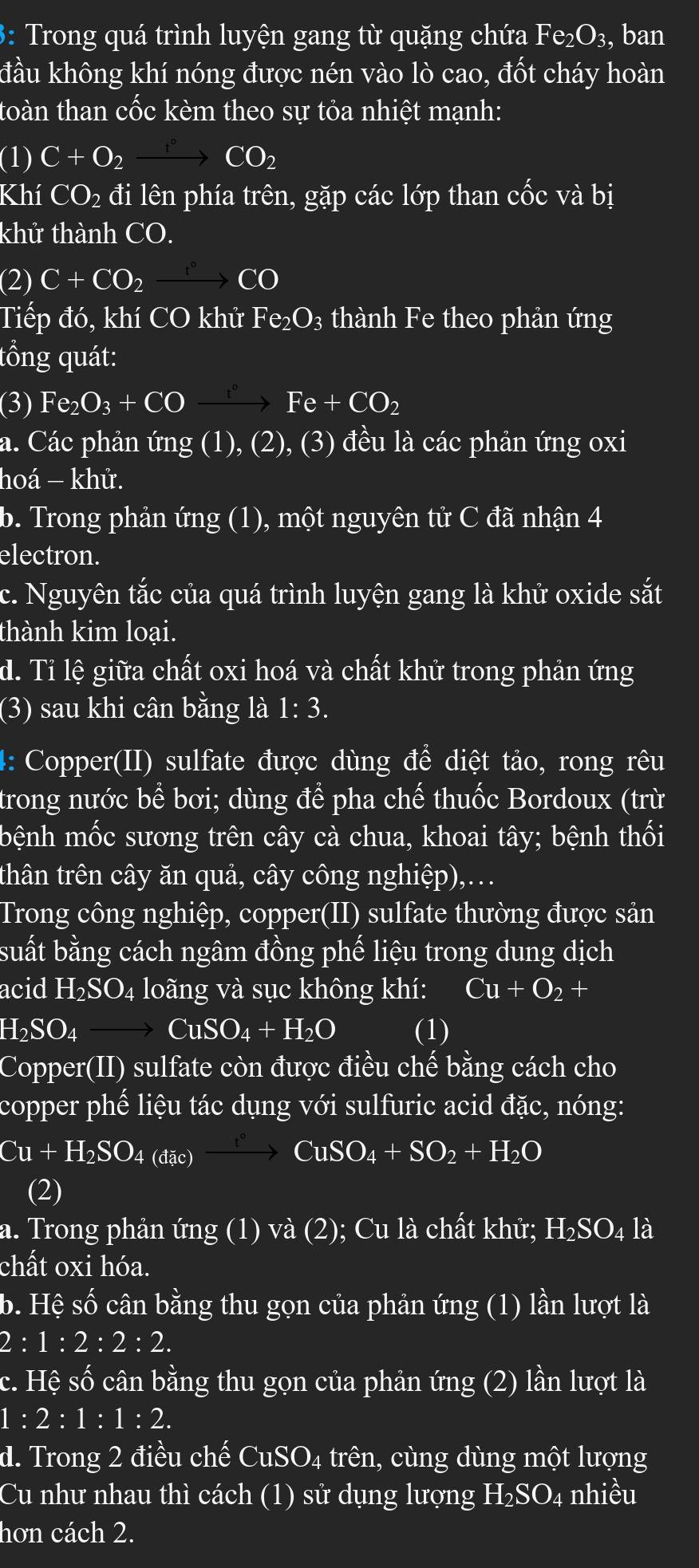 3: Trong quá trình luyện gang từ quặng chứa Fe_2O_3, , ban
đầu không khí nóng được nén vào lò cao, đốt cháy hoàn
toàn than cốc kèm theo sự tỏa nhiệt mạnh:
(1) C+O_2xrightarrow ^circ CO_2
Khí CO_2 đi lên phía trên, gặp các lớp than cốc và bị
khử thành CO.
(2)C+CO_2xrightarrow f°CO
Tiếp đó, khí CO khử Fe_2O_3 thành Fe theo phản ứng
tồng quát:
(3) Fe_2O_3+COxrightarrow ^circ Fe+CO_2
a. Các phản ứng (1), (2 2), (3) đều là các phản ứng oxi
hoá − khử.
b. Trong phản ứng (1 ), một nguyên tử C đã nhận 4
electron.
c. Nguyên tắc của quá trình luyện gang là khử oxide sắt
thành kim loại.
d. Tỉ lệ giữa chất oxi hoá và chất khử trong phản ứng
(3) sau khi cân bằng là 1: 3.
4: Copper(II) sulfate được dùng để diệt tảo, rong rêu
trong nước I bhat e I bơi; dùng để pha chế thuốc Bordoux (trừ
bệnh mốc sương trên cây cà chua, khoai tây; bệnh thối
thân trên cây ăn quả, cây công nghiệp),…
Trong công nghiệp, copper(II) sulfate thường được sản
suất bằng cách ngâm đồng phế liệu trong dung dịch
acid H_2SO_4 4 loãng và sục không khí: Cu+O_2+
H_2SO_4to CuSO_4+H_2O (1)
Copper(II) sulfate còn được điều chế bằng cách cho
copper phế liệu tác dụng với sulfuric acid đặc, nóng:
Cu+H_2SO_4(ax)xrightarrow fCuSO_4+SO_2+H_2O
(2)
a. Trong phản ứng (1) và (2); Cu là chất khử; H₂SO₄ là
chất oxi hóa.
b. Hệ số cân bằng thu gọn của phản ứng (1) lần lượt là
2:1:2:2:2.
c. Hệ số cân bằng thu gọn của phản ứng (2) lần lượt là
1:2:1:1:2.
d. Trong 2 điều chế CuSO_4 trên, cùng dùng một lượng
Cu như nhau thì cách (1) sử dụng lượng H_2SO. 24 nhiều
hơn cách 2.