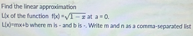 Find the linear approximation
L(x of the function f(x)=sqrt(1-x) at a=0.
L(x)=mx+b where m is - and b is -. Write m and n as a comma-separated list