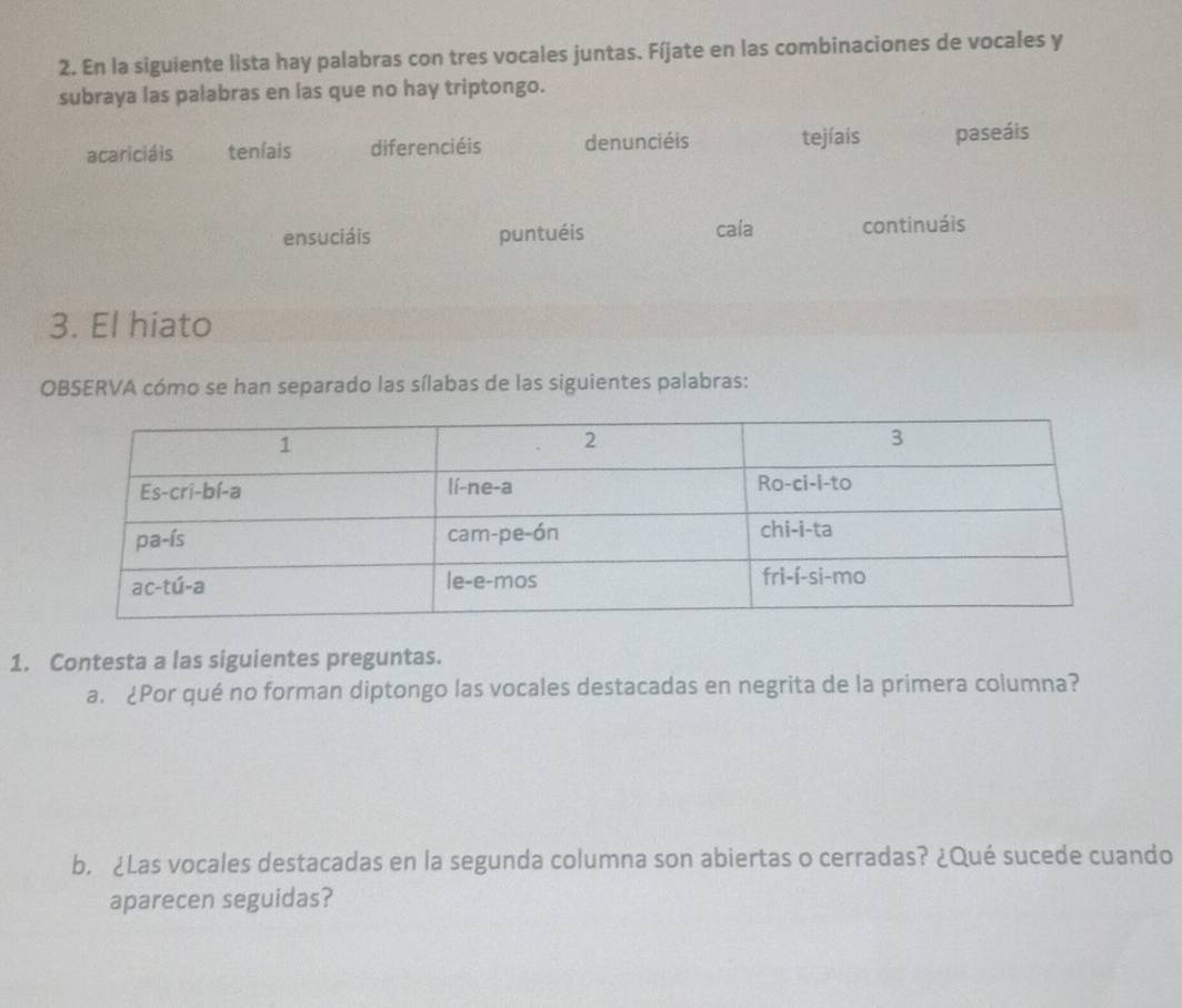 En la siguiente lista hay palabras con tres vocales juntas. Fíjate en las combinaciones de vocales y
subraya las palabras en las que no hay triptongo.
acariciáis teníais diferenciéis denunciéis tejíais paseáis
ensuciáis puntuéis cala continuáis
3. El hiato
OBSERVA cómo se han separado las sílabas de las siguientes palabras:
1. Contesta a las siguientes preguntas.
a. ¿Por qué no forman diptongo las vocales destacadas en negrita de la primera columna?
b. ¿Las vocales destacadas en la segunda columna son abiertas o cerradas? ¿Qué sucede cuando
aparecen seguidas?