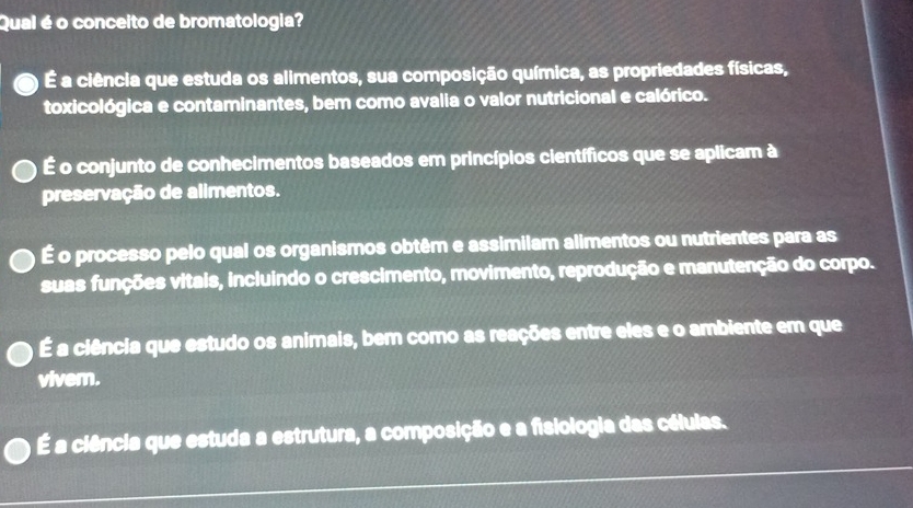 Qual é o conceito de bromatologia?
É a ciência que estuda os alimentos, sua composição química, as propriedades físicas,
toxicológica e contaminantes, bem como avalia o valor nutricional e calórico.
É o conjunto de conhecimentos baseados em princípios científicos que se aplicam à
preservação de alimentos.
É o processo pelo qual os organismos obtêm e assimilam alimentos ou nutrientes para as
suas funções vitais, incluindo o crescimento, movimento, reprodução e manutenção do corpo.
É a ciência que estudo os animais, bem como as reações entre eles e o ambiente em que
viver.
É a ciência que estuda a estrutura, a composição e a fisiologia das células.