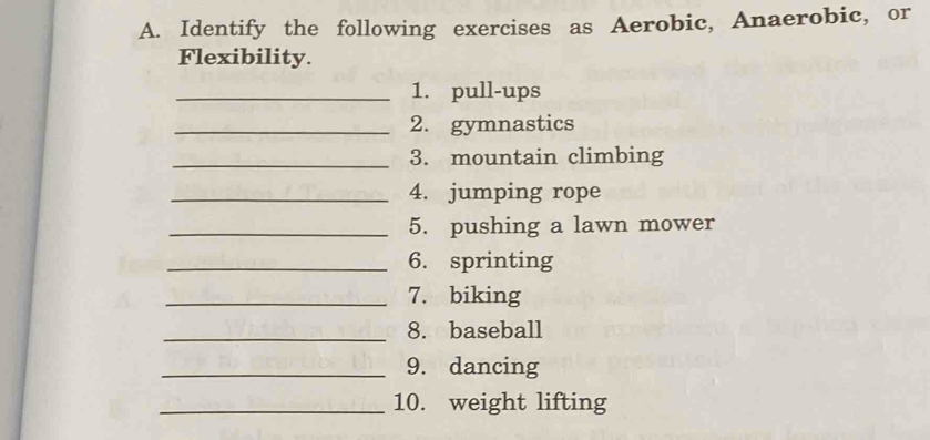 Identify the following exercises as Aerobic, Anaerobic, or 
Flexibility. 
_1. pull-ups 
_2. gymnastics 
_3. mountain climbing 
_4. jumping rope 
_5. pushing a lawn mower 
_6. sprinting 
_7. biking 
_8. baseball 
_9. dancing 
_10. weight lifting