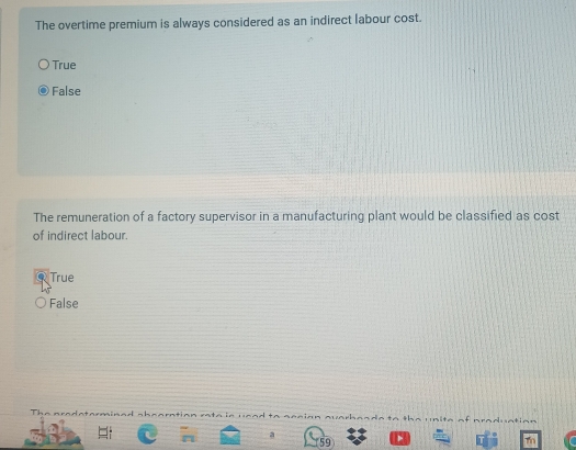 The overtime premium is always considered as an indirect labour cost.
True
False
The remuneration of a factory supervisor in a manufacturing plant would be classified as cost
of indirect labour.
True
False
radatormined sheoration

a
59