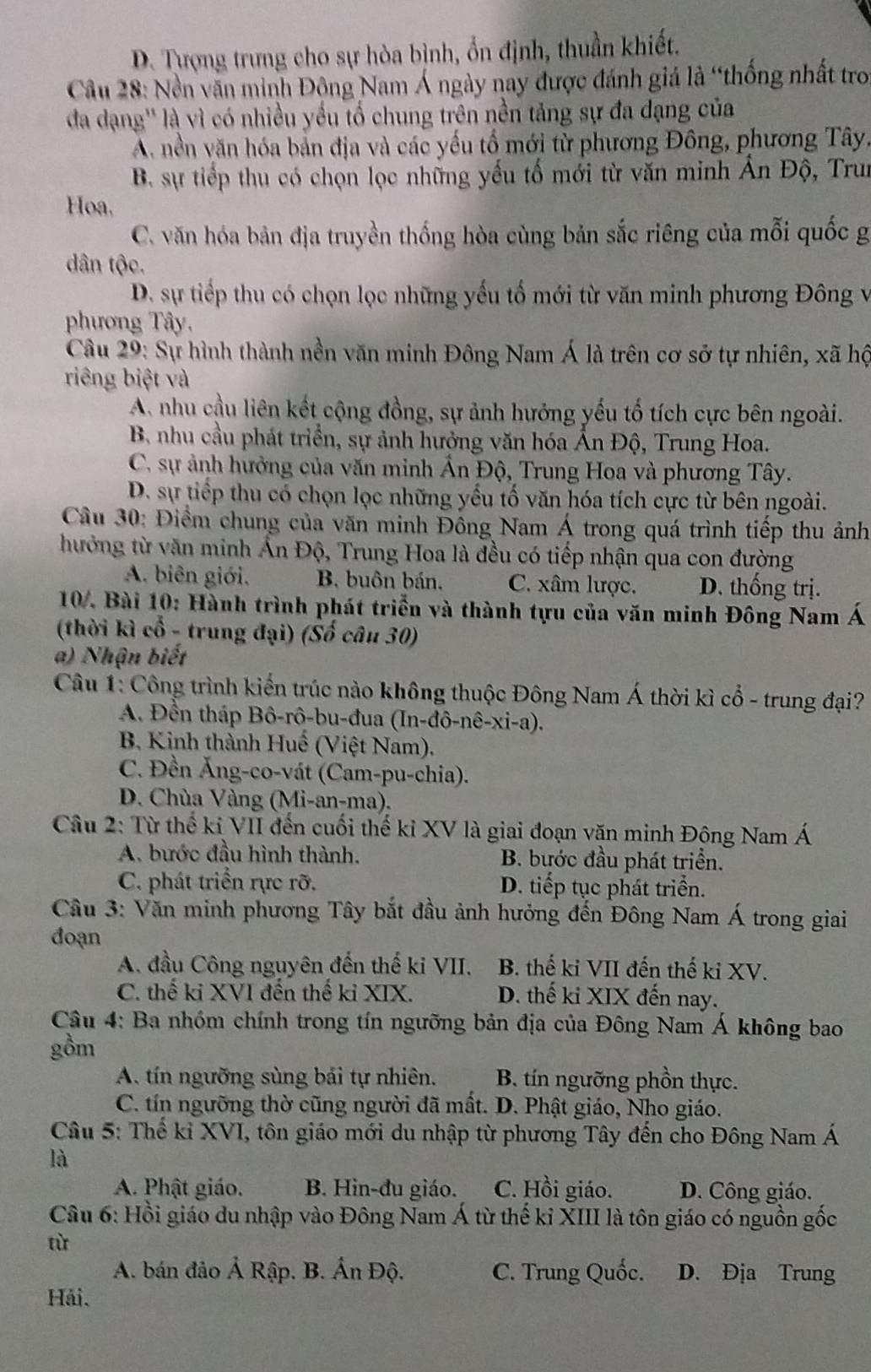 D. Tượng trưng cho sự hòa bình, ổn định, thuần khiết.
Câu 28: Nền văn minh Động Nam Á ngày nay được đánh giá là “thống nhất tro
đa dạng'' là vì có nhiều yếu tố chung trên nền tảng sự đa đạng của
A. nền văn hóa bản địa và các yếu tổ mới từ phương Đông, phương Tây,
B. sự tiếp thu có chọn lọc những yếu tố mới từ văn minh Ấn Độ, Trun
Hoa.
C. văn hóa bản địa truyền thống hòa cùng bản sắc riêng của mỗi quốc g
dân tộc.
D. sự tiếp thu có chọn lọc những yếu tố mới từ văn minh phương Đông v
phương Tây.
Câu 29: Sự hình thành nền văn minh Đông Nam Á là trên cơ sở tự nhiên, xã hộ
riêng biệt và
A nhu cầu liên kết cộng đồng, sự ảnh hưởng yếu tố tích cực bên ngoài.
B. nhu cầu phát triển, sự ảnh hưởng văn hóa Ấn Độ, Trung Hoa.
C. sự ảnh hưởng của văn minh Ân Độ, Trung Hoa và phương Tây.
D. sự tiếp thu có chọn lọc những yểu tố văn hóa tích cực từ bên ngoài.
Câu 30: Điểm chung của văn minh Đông Nam Á trong quá trình tiếp thu ảnh
hưởng từ văn minh Ấn Độ, Trung Hoa là đều có tiếp nhận qua con đường
A. biên giới. B. buôn bán. C. xâm lược. D. thống trị.
10. Bài 10: Hành trình phát triển và thành tựu của văn minh Đông Nam Á
(thời kì cổ - trung đại) (Số câu 30)
a) Nhận biết
Câu 1: Công trình kiến trúc nào không thuộc Đông Nam Á thời kì cổ - trung đại?
A. Đền tháp Bô-rô-bu-đua (In-đô-nê-xi-a).
B. Kinh thành Huế (Việt Nam).
C. Đền Ăng-co-vát (Cam-pu-chia).
D. Chùa Vàng (Mi-an-ma).
Câu 2: Từ thế kỉ VII đến cuối thế kỉ XV là giai đoạn văn minh Đông Nam Á
A. bước đầu hình thành. B. bước đầu phát triển.
C. phát triển rực rỡ. D. tiếp tục phát triển.
Câu 3: Văn minh phương Tây bắt đầu ảnh hưởng đến Đông Nam Á trong giai
đoạn
A. đầu Công nguyên đến thế ki VII. B. thế ki VII đến thế ki XV.
C. thế ki XVI đến thế kỉ XIX. D. thế ki XIX đến nay.
Câu 4: Ba nhóm chính trong tín ngưỡng bản địa của Đông Nam Á không bao
gồm
A. tín ngưỡng sùng bái tự nhiên. B tín ngưỡng phồn thực.
C. tín ngưỡng thờ cũng người đã mất. D. Phật giáo, Nho giáo.
Câu 5: Thế kỉ XVI, tôn giáo mới du nhập từ phương Tây đến cho Đông Nam Á
là
A. Phật giáo. B. Hin-đu giáo. C. Hồi giáo. D. Công giáo.
Câu 6: Hồi giáo du nhập vào Đông Nam Á từ thế kỉ XIII là tôn giáo có nguồn gốc
từ
A. bán đảo Ả Rập. . B. Ấn Độ. C. Trung Quốc. D. Địa Trung
Hải.