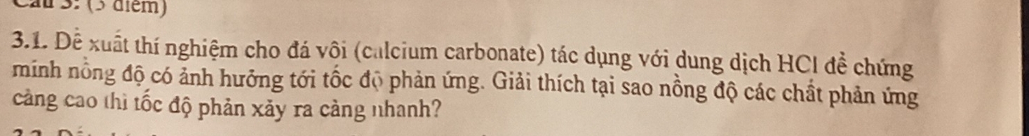 au 3: (3 diém) 
3.1. Đễ xuất thí nghiệm cho đá vôi (calcium carbonate) tác dụng với dung dịch HCI để chứng 
minh nổng độ có ảnh hưởng tới tốc độ phản ứng. Giải thích tại sao nồng độ các chất phản ứng 
càng cao thì tốc độ phản xảy ra cảng nhanh?