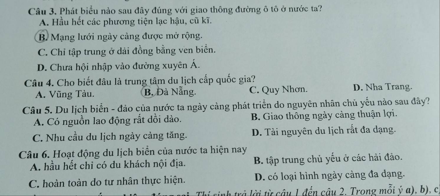 Phát biểu nào sau đây đúng với giao thông đường ô tô ở nước ta?
A. Hầu hết các phương tiện lạc hậu, cũ kĩ.
B. Mạng lưới ngày càng được mở rộng.
C. Chỉ tập trung ở dải đồng bằng ven biển.
D. Chưa hội nhập vào đường xuyên Á.
Câu 4. Cho biết đâu là trung tâm du lịch cấp quốc gia?
A. Vũng Tàu. B. Đà Nẵng. C. Quy Nhơn.
D. Nha Trang.
Câu 5. Du lịch biển - đảo của nước ta ngày càng phát triển do nguyên nhân chủ yếu nào sau đây?
A. Có nguồn lao động rất dồi dào. B. Giao thông ngày càng thuận lợi.
C. Nhu cầu du lịch ngày càng tăng. D. Tài nguyên du lịch rất đa dạng.
Câu 6. Hoạt động du lịch biển của nước ta hiện nay
A. hầu hết chỉ có du khách nội địa. B. tập trung chủ yếu ở các hải đảo.
C. hoàn toàn do tư nhân thực hiện. D. có loại hình ngày càng đa dạng.
Thí sinh trả lời từ câu 1 đến câu 2. Trong mỗi ý a), b), c