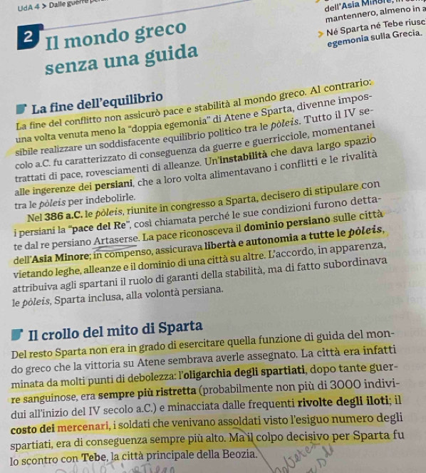 del l "Asia M i n sr e  
UdA 4 > Dalle guerre
2 Il mondo greco mantennero, almeno in 
egemonia sulla Grecia.
senza una guida Né Sparta né Tebe riusc
La fine dell’equilibrio
La fine del conflitto non assicurò pace e stabilità al mondo greco. Al contrario:
una volta venuta meno la “doppia egemonia” di Atene e Sparta, divenne impos-
sibile realizzare un soddisfacente equilibrio politico tra le pòleis. Tutto il IV se-
colo a.C. fu caratterizzato di conseguenza da guerre e guerricciole, momentanei
trattati di pace, rovesciamenti di alleanze. Un'instabilità che dava largo spazio
alle ingerenze dei persiani, che a loro volta alimentavano i conflitti e le rivalità
tra le pòleis per indebolirle.
Nel 386 a.C. le pôleis, riunite in congresso a Sparta, decisero di stipulare con
i persiani la ''pace del Re'', così chiamata perché le sue condizioni furono detta-
te dal re persiano Artaserse. La pace riconosceva il dominio persiano sulle città
dell'Asia Minore; in compenso, assicurava libertà e autonomia a tutte le pòleis,
vietando leghe, alleanze e il dominio di una città su altre. L'accordo, in apparenza,
attribuiva agli spartani il ruolo di garanti della stabilità, ma di fatto subordinava
le pòleis, Sparta inclusa, alla volontà persiana.
Il crollo del mito di Sparta
Del resto Sparta non era in grado di esercitare quella funzione di guida del mon-
do greco che la vittoria su Atene sembrava averle assegnato. La città era infatti
minata da molti punti di debolezza: l’oligarchia degli spartiati, dopo tante guer-
re sanguinose, era sempre più ristretta (probabilmente non più di 3000 indivi-
dui all’inizio del IV secolo a.C.) e minacciata dalle frequenti rivolte degli iloti; il
costo dei mercenari, i soldati che venivano assoldati visto l’esiguo numero degli
spartiati, era di conseguenza sempre più alto. Ma il colpo decisivo per Sparta fu
lo scontro con Tebe, la città principale della Beozia.