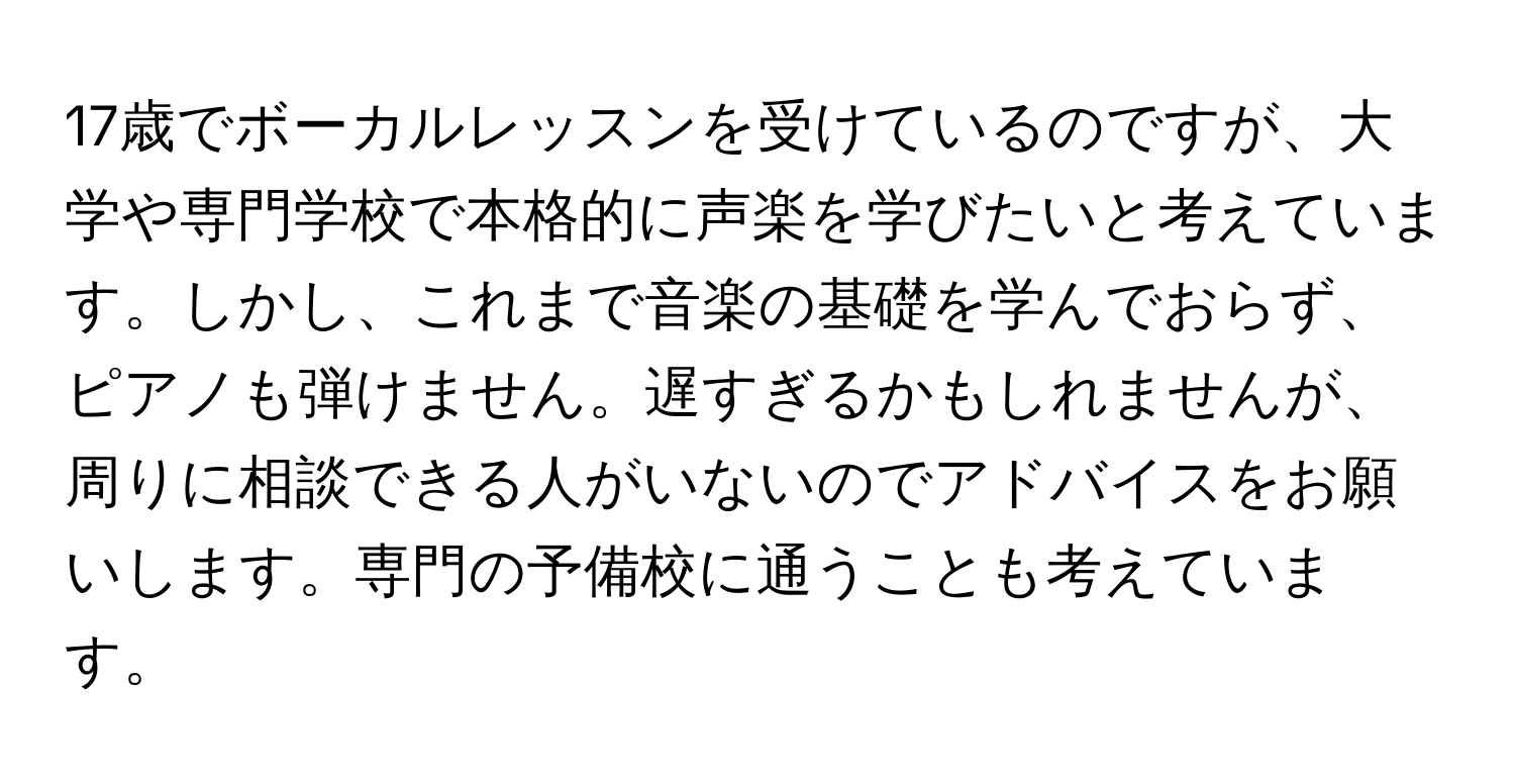 17歳でボーカルレッスンを受けているのですが、大学や専門学校で本格的に声楽を学びたいと考えています。しかし、これまで音楽の基礎を学んでおらず、ピアノも弾けません。遅すぎるかもしれませんが、周りに相談できる人がいないのでアドバイスをお願いします。専門の予備校に通うことも考えています。