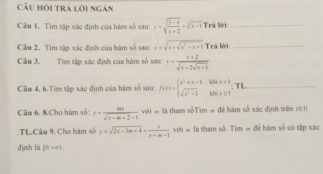 câu hồi trả lời ngán 
Câu 1. Tìm tập xác định của hàm số sau: y=sqrt(frac 3-x)x+2+sqrt[3](x-1) Trã lời:_ 
Câu 2. Tìm tập xác định của hàm số sau: y=sqrt(x+sqrt x^2-x+1) Trã lời:_ 
Câu 3. Tìm tập xác định của hàm số sau: y=frac x+2sqrt(x-2sqrt x-1)
Câu 4. 6.Tìm tập xác định của hàm số sau: f(x)=beginarrayl x^2+x-1 sqrt(x^2-1)endarray. ^circ  beginarrayr khix<1 khix≥ 1endarray; TL_ 
Câu 6. 8.Cho hàm số: y= mx/sqrt(x-m+2)-1  với m là tham sốTìm m để hàm số xác định trên (0,1).TL.Câu 9. Cho hàm số y=sqrt(2x-3m+4)+ x/x+m-1  với m là tham số. Tìm m đề hàm số có tập xác 
định là [0,+∈fty ).