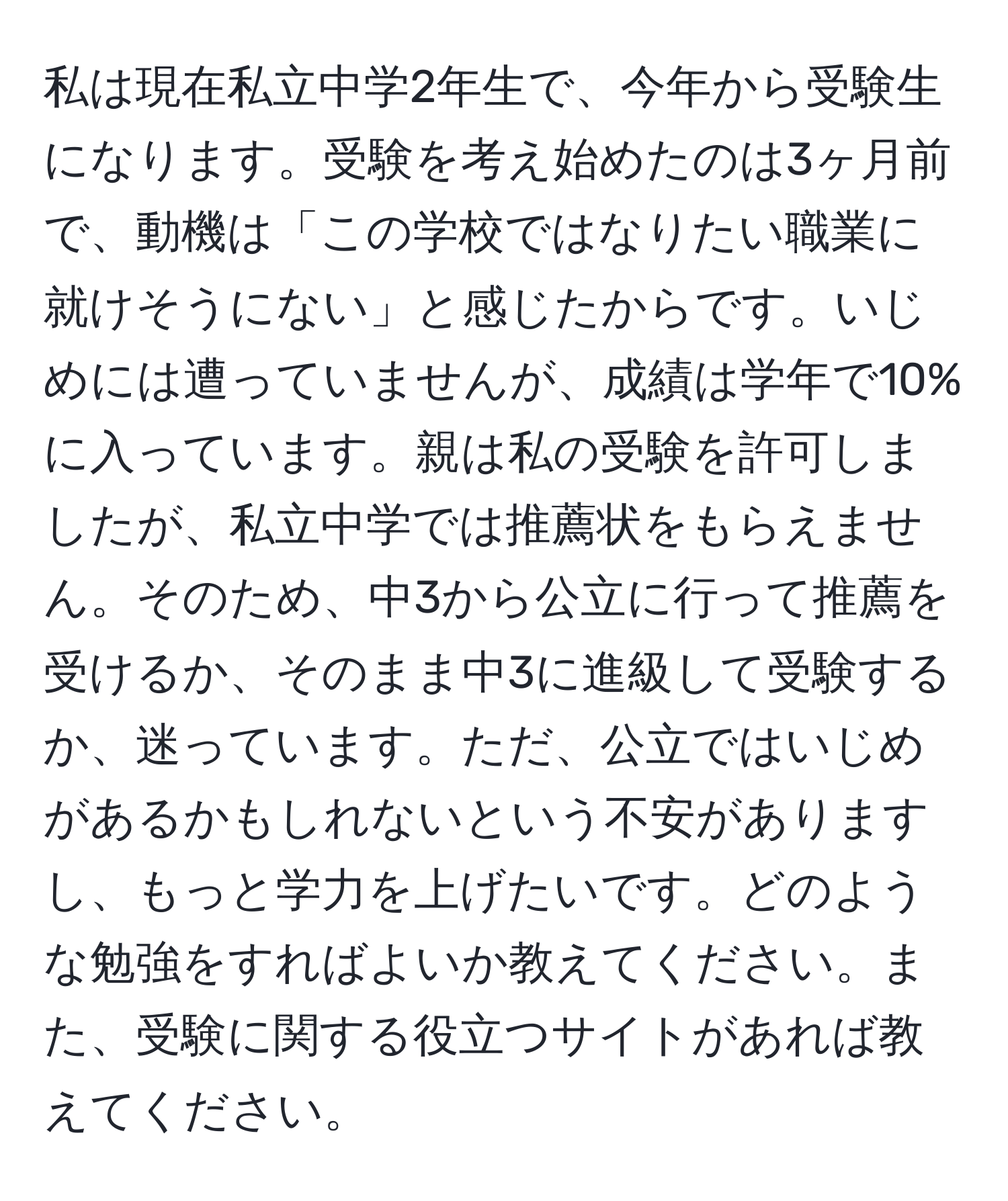 私は現在私立中学2年生で、今年から受験生になります。受験を考え始めたのは3ヶ月前で、動機は「この学校ではなりたい職業に就けそうにない」と感じたからです。いじめには遭っていませんが、成績は学年で10%に入っています。親は私の受験を許可しましたが、私立中学では推薦状をもらえません。そのため、中3から公立に行って推薦を受けるか、そのまま中3に進級して受験するか、迷っています。ただ、公立ではいじめがあるかもしれないという不安がありますし、もっと学力を上げたいです。どのような勉強をすればよいか教えてください。また、受験に関する役立つサイトがあれば教えてください。