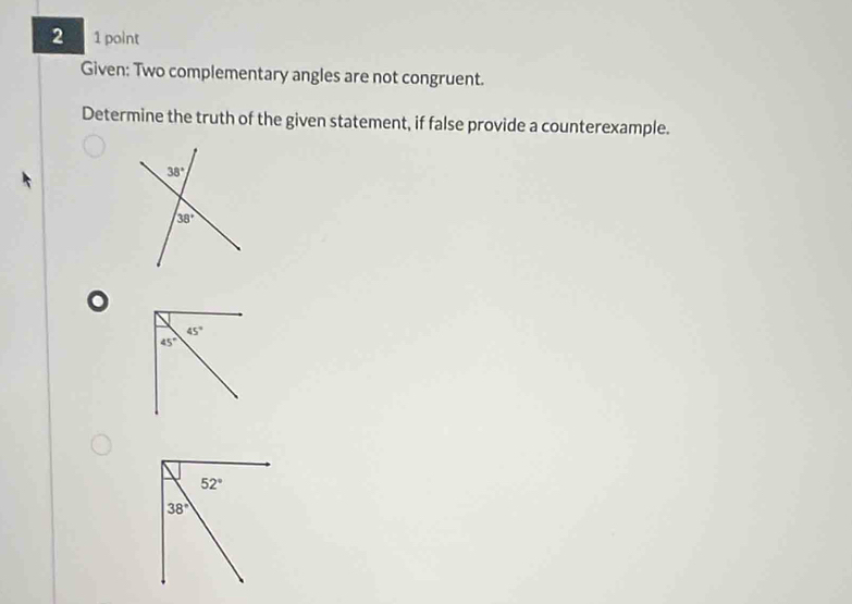 2 1 point
Given: Two complementary angles are not congruent.
Determine the truth of the given statement, if false provide a counterexample.