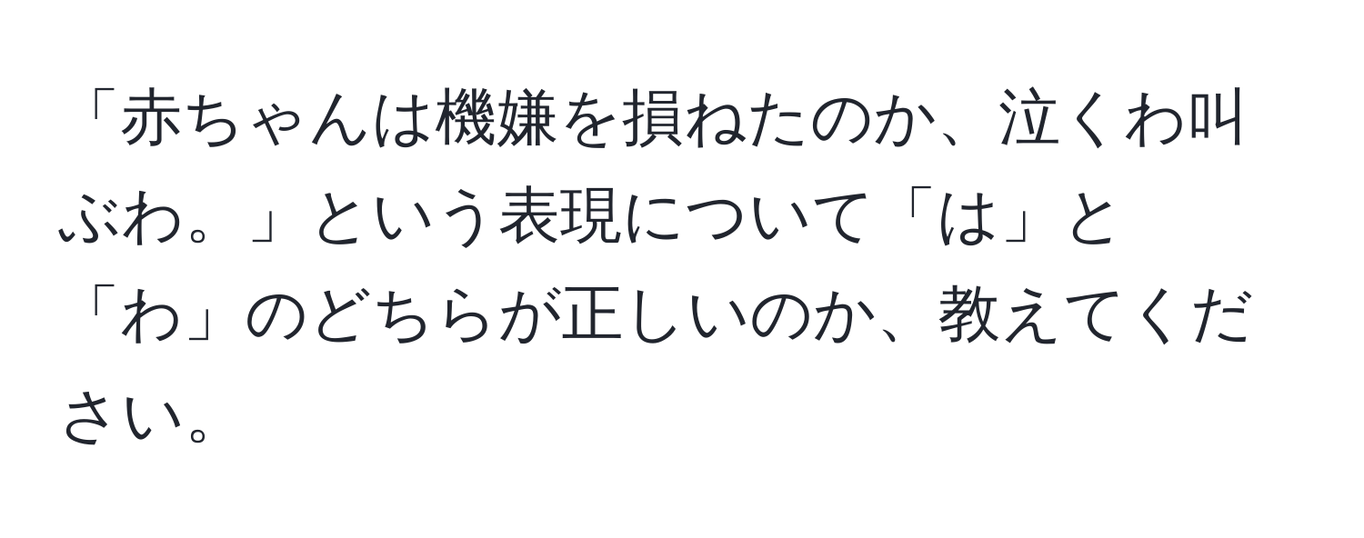 「赤ちゃんは機嫌を損ねたのか、泣くわ叫ぶわ。」という表現について「は」と「わ」のどちらが正しいのか、教えてください。