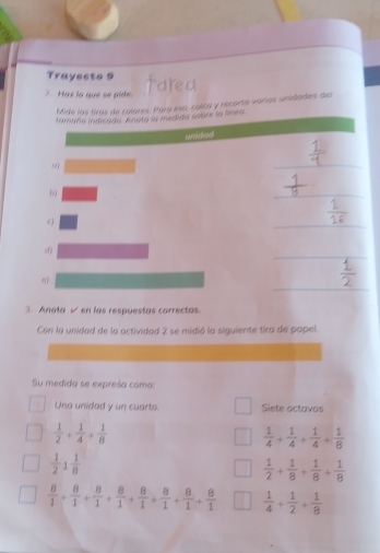 Trayecto 9 
Maz la que se pide. 
Mide las tiras de colores. Para esa, culca y recorta varías unidades de 
tamaña indcado. Anota la medida sebre la línea 
cslend 
91 
_ 
_ 
_ 
_ 
_ 
3. Anata √ en las respuestas correctas. 
Con la unidad de la actividad 2 se midió la siguiente tira de papel. 
Su medida se expresa coma: 
Una unided y un cuarto. Siete octavos
 1/2 + 1/4 + 1/8 
 1/4 + 1/4 + 1/4 + 1/8 
 1/2 1 1/8 
 1/2 + 1/8 + 1/8 + 1/8 
 8/1 + 8/1 + 8/1 + 8/1 + 8/1 + 8/1 + 8/1 + 8/1   1/4 + 1/2 + 1/8 