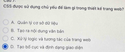 Cau 7.
CSS được sử dụng chủ yếu để làm gì trong thiết kế trang web?
A. Quản lý cơ sở dữ liệu
B. Tạo ra nội dung văn bản
C. Xử lý logic và tương tác của trang web
D. Tạo bố cục và định dạng giao diện