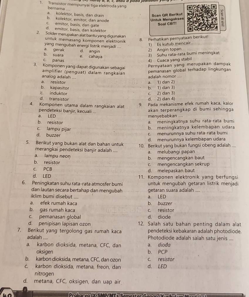 hardy a, b, c, atau a pada jawaban yu
1. Transistor mempunyai tiga elektroda yang
bernama ....
a. kolektor, basis, dan drain Scan QR Berikut
b. kolektor, emitor, dan anode
Untuk Mengakses
c. emitor, basis, dan gate
Soal CBT!
。
d. emitor, basis, dan kolektor
2. Solder merupakan alat bantu yang digunakan
untuk memasang komponen elektronik
8. Perhatikan pernyataan berikut!
yang mengubah energi listrik menjadi ....
1) Es kutub mencair
a. gerak d. angin
2) Angin topan
b. suara e. cahaya
3) Suhu rata-rata bumi meningkat
c. panas 4) Cuaca yang stabil
3. Komponen yang dapat digunakan sebagai Pernyataan yang merupakan dampak
amplifier (penguat) dalam rangkaian pemanasan global terhadap lingkungan
analog adalah .... adalah nomor ....
a. resistor a. 1) dan 2)
b. kapasitor b. 1) dan 3). induktor c. 2) dan 3)
d. transistor d. 2) dan 4)
4. Komponen utama dalam rangkaian alat 9. Pada mekanisme efek rumah kaca, kalor
pendeteksi banjir, kecuali ... akan terperangkap di bumi sehingga
a. LED menyebabkan ....
b. resistor a. meningkatnya suhu rata-rata bumi
c. lampu pijar b. meningkatnya kelembapan udara
d. buzzer
c. menurunnya suhu rata-rata bumi
d. menurunnya kelembapan udara
5. Berikut yang bukan alat dan bahan untuk 10. Berikut yang bukan fungsi obeng adalah ....
merangkai pendeteksi banjir adalah .... a. melubangi papan
a. lampu neon
b. resistor b. mengencangkan baut
c. mengencangkan sekrup
c. PCB d. melepaskan baut
d. LED 11. Komponen elektronik yang berfungsi
6. Peningkatan suhu rata-rata atmosfer bumi untuk mengubah getaran listrik menjadi
dan lautan secara bertahap dan mengubah getaran suara adalah ....
iklim bumi disebut .... a. LED
a. efek rumah kaca b. buzzer
b. gas rumah kaca c. resistor
c. pemanasan global d. diode
d. penipisan lapisan ozon 12. Salah satu bahan penting dalam alat
7. Berikut yang tergolong gas rumah kaca pendeteksi kebakaran adalah photodiode.
adalah .... Photodiode adalah salah satu jenis ....
a. karbon dioksida, metana, CFC, dan a. dioda
oksigen b. PCP
b. karbon dioksida, metana, CFC, dan ozon c. resistor
c. karbon dioksida, metana, freon, dan d. LED
nitrogen
d. metana, CFC, oksigen, dan uap air
Prakarv a I X SMD/MT e Semester  G en an