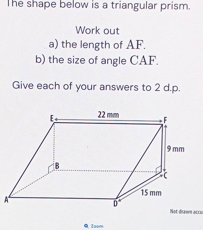 The shape below is a triangular prism. 
Work out 
a) the length of AF. 
b) the size of angle CAF. 
Give each of your answers to 2 d.p. 
Zoom