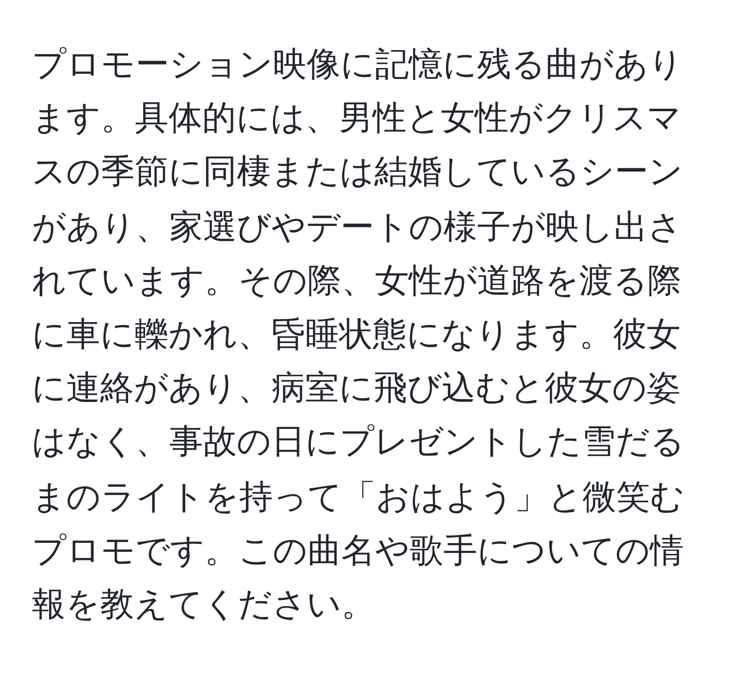 プロモーション映像に記憶に残る曲があります。具体的には、男性と女性がクリスマスの季節に同棲または結婚しているシーンがあり、家選びやデートの様子が映し出されています。その際、女性が道路を渡る際に車に轢かれ、昏睡状態になります。彼女に連絡があり、病室に飛び込むと彼女の姿はなく、事故の日にプレゼントした雪だるまのライトを持って「おはよう」と微笑むプロモです。この曲名や歌手についての情報を教えてください。