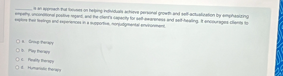 is an approach that focuses on helping individuals achieve personal growth and self-actualization by emphasizing
empathy, unconditional positive regard, and the client's capacity for self-awareness and self-healing. It encourages clients to
explore their feelings and experiences in a supportive, nonjudgmental environment.
a. Group therapy
b. Play therapy
c. Reality therapy
d. Humanistic therapy