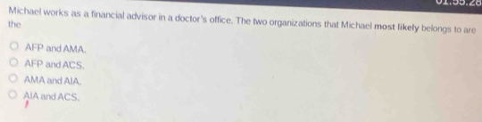 Michael works as a financial advisor in a doctor's office. The two organizations that Michael most likely belongs to are
the
AFP and AMA.
AFP and ACS.
AMA and AIA.
AlA and ACS.
,