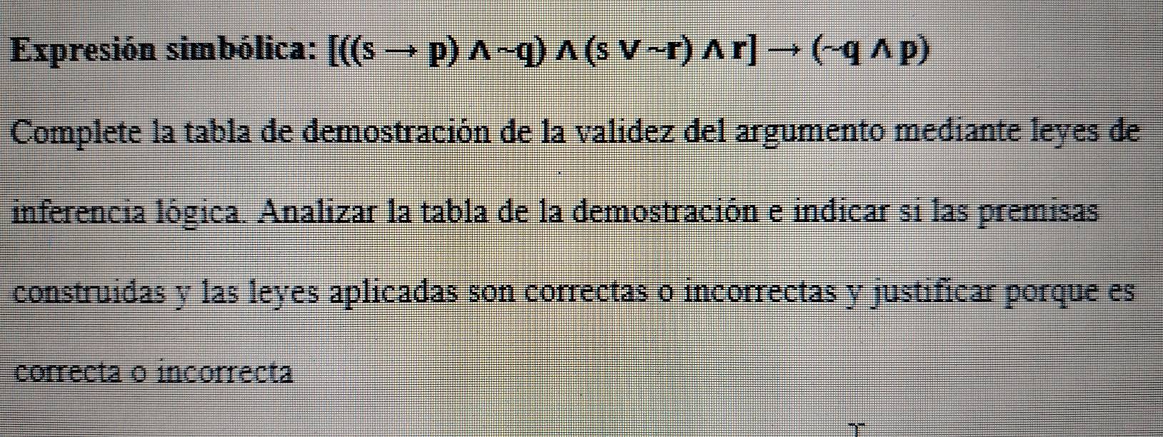 Expresión simbólica: [((sto p)wedge sim q)wedge (svee sim r)wedge r]to (sim qwedge p)
Complete la tabla de demostración de la valídez del argumento mediante leyes de 
inferencia lógica. Analizar la tabla de la demostración e indicar si las premisas 
construídas y las leyes aplicadas son correctas o incorrectas y justificar porque es 
correcta o incorrecta