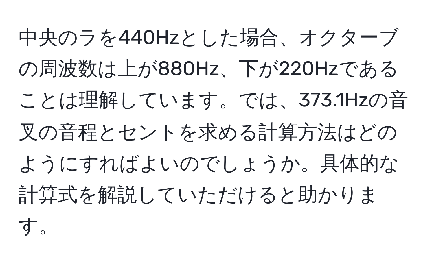 中央のラを440Hzとした場合、オクターブの周波数は上が880Hz、下が220Hzであることは理解しています。では、373.1Hzの音叉の音程とセントを求める計算方法はどのようにすればよいのでしょうか。具体的な計算式を解説していただけると助かります。