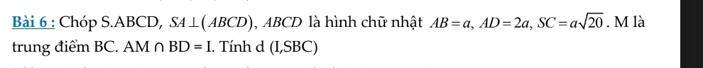 Chóp S. ABCD, SA⊥ (ABCD) , ABCD là hình chữ nhật AB=a, AD=2a, SC=asqrt(20). M là 
trung điểm BC. AM∩ BD=I. Tính d (I,SBC)