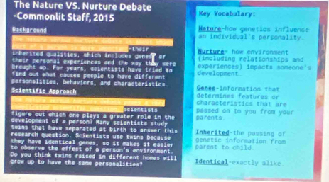 The Nature VS. Nurture Debate 
-Commonlit Staff, 2015 Key Vocabulary: 
Background Nature-how genetics influence 
an individual's personality. 
-their 
inherited qualities, which incluces genes, or urture= how environment 
(including relationships and 
breught up . their personal experiences and the way they were experiences) impacts someone's
-9= years, scientists have tried to 
find out what causes people to have different development 
personalities, behaviors, and characteristics. Genes-information that 
Scientific Approach determines features or 
characteristics that are 
figure cut which one plays a greater role in the scientists passed on to you from your 
development of a person? Many scientists study parents 
twins that have separated at birth to answer this Inherited-the passing of 
research question. Scientists use twins because genétic information from 
they have identical genes, so it makes it easier 
to observe the effect of a person's environment parent to child 
Do you think twins raised in different homes will 
grow up to have the same personalities? Identical-exactly alike