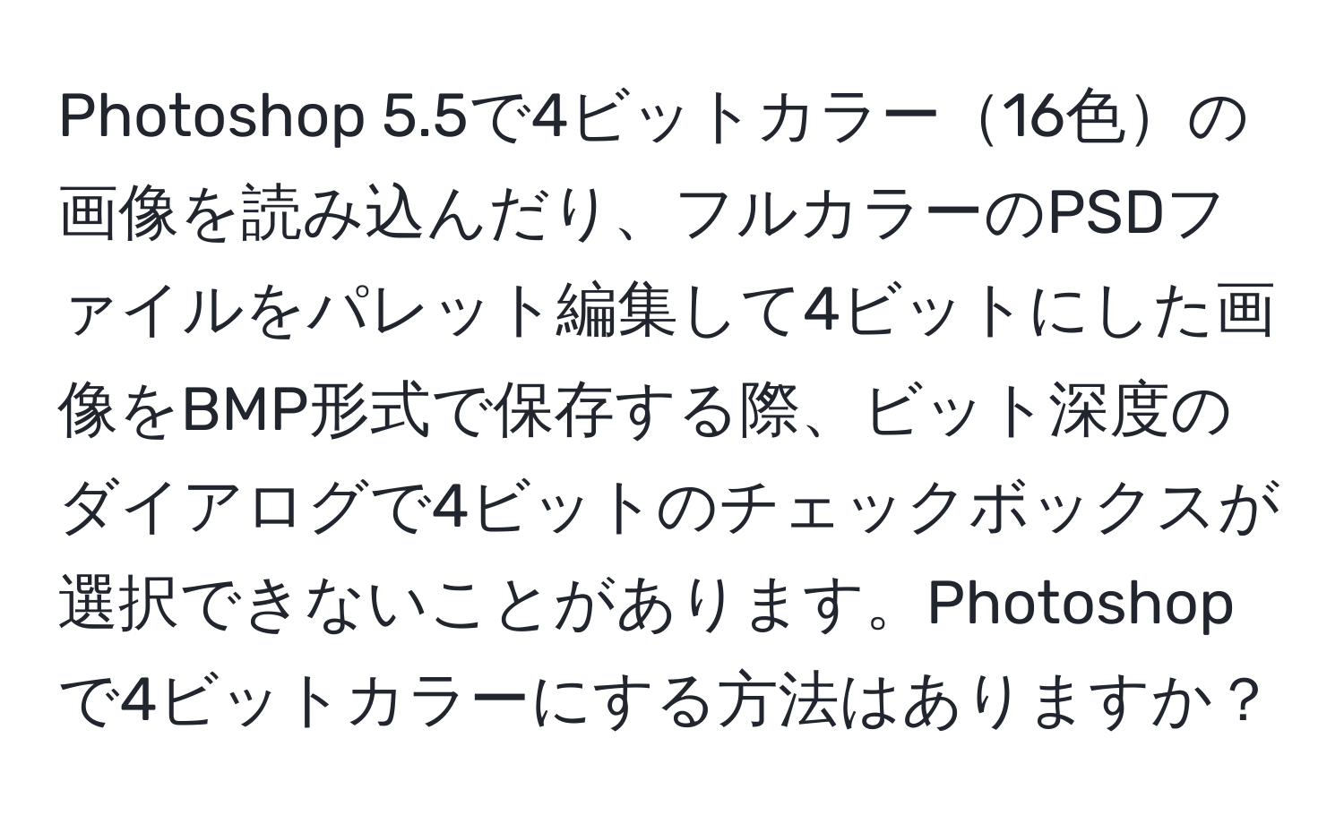 Photoshop 5.5で4ビットカラー16色の画像を読み込んだり、フルカラーのPSDファイルをパレット編集して4ビットにした画像をBMP形式で保存する際、ビット深度のダイアログで4ビットのチェックボックスが選択できないことがあります。Photoshopで4ビットカラーにする方法はありますか？