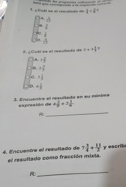 ponda las pregunías rellenando e l cicc a
ferra que carré samde a ea rispueste correc ia 
1. ¿Cuál es el resultado de  1/4 + 3/8  7
A  3/12 
B.  3/8 
a c.  1/8 
D.  4/12 
2. ¿ Cuál es el resultado de 2+3 1/3  7
A. 3 2/3 
B. 2 3/3 
C. 5 1/3 
D. 6 1/3 
3. Encuentre el resultado en su mínima
expresión de 4 2/9 +2 1/6 . 
R:
_
4. Encuentre el resultado de 7 3/4 + 11/2  y escrib
el resultado como fracción mixta.
R:
_