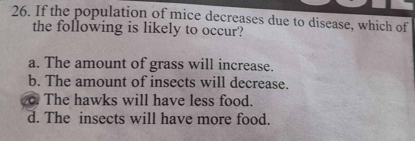 If the population of mice decreases due to disease, which of
the following is likely to occur?
a. The amount of grass will increase.
b. The amount of insects will decrease.
c. The hawks will have less food.
d. The insects will have more food.