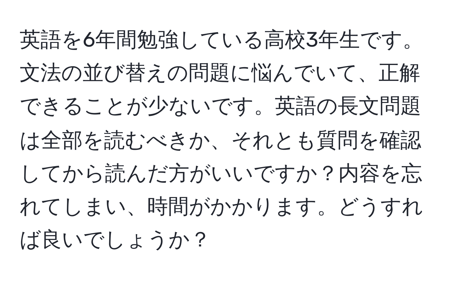 英語を6年間勉強している高校3年生です。文法の並び替えの問題に悩んでいて、正解できることが少ないです。英語の長文問題は全部を読むべきか、それとも質問を確認してから読んだ方がいいですか？内容を忘れてしまい、時間がかかります。どうすれば良いでしょうか？