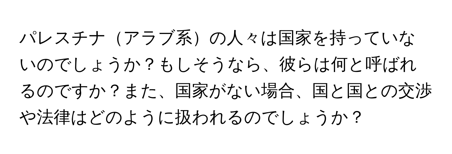 パレスチナアラブ系の人々は国家を持っていないのでしょうか？もしそうなら、彼らは何と呼ばれるのですか？また、国家がない場合、国と国との交渉や法律はどのように扱われるのでしょうか？