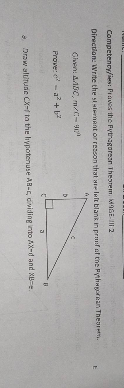 Competency/ies: Proves the Pythagorean Theorem. M9GE-IIli-2 
Direction: Write the statement or reason that are left blank in proof of the Pythagorean Theorem. 
Given: △ ABC, m∠ C=90°
Prove: c^2=a^2+b^2
a. Draw altitude CX=f to the hypotenuse AB=c , dividing into AX=d and XB=e.