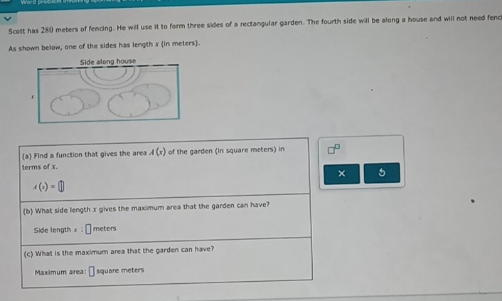 Word proak 
Scott has 280 meters of fencing. He will use it to form three sides of a rectangular garden. The fourth side will be along a house and will not need fenc 
As shown below, one of the sides has length x (in meters). 
(a) Find a function that gives the area A(x) of the garden (in square meters) in 
terms of x. 
×
A(x(x
(b) What side length x gives the maximum area that the garden can have? 
Side length x:□ meters
(c) What is the maximum area that the garden can have? 
Maximum area: || square meters