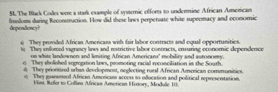 The Black Codes were a stark example of systemic efforts to undermine African American
freedoms during Reconstruction. How did these laws perpetuate white supremacy and economic
dependency?
a) They provided African Americans with fair labor contracts and equal opportunities.
b) They enforced vagrancy laws and restrictive labor contracts, ensuring economic dependence
on white landowners and limiting African Americans' mobility and autonomy.
0 They abolished segregation laws, promoting racial reconciliation in the South.
@ They prioritized urban development, neglecting rural African American communities.
e They guaranteed African Americans access to education and political representation.
Hint. Refer to Collins African American History, Module 10.