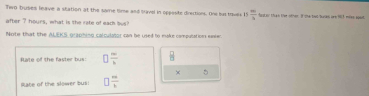 Two buses leave a station at the same time and travel in opposite directions. One bus travels 15 mi/b  faster than the other. If the two buses are 903 miles apart 
after 7 hours, what is the rate of each bus? 
Note that the ALEKS graphing calculator can be used to make computations easier. 
Rate of the faster bus: □  mi/b   □ /□  
× 5 
Rate of the slower bus: □  mi/b 