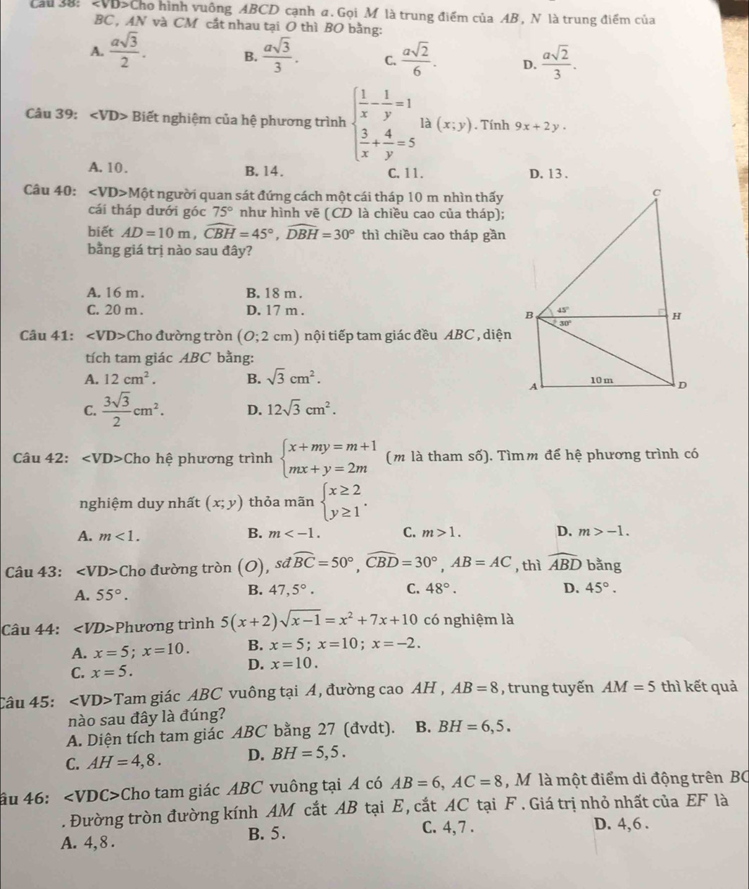 Cau 38: ∠ VDS Cho hình vuông ABCD cạnh a. Gọi M là trung điểm của AB , N là trung điểm của
BC , AN và CM cắt nhau tại O thì BO bằng:
A.  asqrt(3)/2 .  asqrt(3)/3 .  asqrt(2)/6 .  asqrt(2)/3 .
B.
C.
D.
Câu 39: ∠ VD> Biết nghiệm của hệ phương trình beginarrayl  1/x - 1/y =1  3/x + 4/y =5endarray. là (x;y). Tính 9x+2y.
A. 10 . B. 14. C. 11. D. 13.
Câu 40: ∠ VD>Mhat Q et người quan sát đứng cách một cái tháp 10 m nhìn thấy
cái tháp dưới góc 75° như hình vẽ (CD là chiều cao của tháp);
biết AD=10m,widehat CBH=45°,widehat DBH=30° thì chiều cao tháp gần
bằng giá trị nào sau đây?
A. 16 m . B. 18 m .
C. 20 m . D. 17 m . 
Câu 41: ∠ VD> Cho đường tròn (0;2cm 1) nội tiếp tam giác đều ABC , diện
tích tam giác ABC bằng:
A. 12cm^2. B. sqrt(3)cm^2.
C.  3sqrt(3)/2 cm^2. 12sqrt(3)cm^2.
D.
Câu 42: ∠ VD> Cho hệ phương trình beginarrayl x+my=m+1 mx+y=2mendarray. (m là tham số). Tìmm để hệ phương trình có
nghiệm duy nhất (x;y) thỏa mãn beginarrayl x≥ 2 y≥ 1endarray. .
A. m<1. m C. m>1. D. m>-1.
B.
Câu 43: ∠ VD> Cho đường tròn (O) , sđ widehat BC=50°,widehat CBD=30°,AB=AC , thì widehat ABD bằng
B. 47,5°. C.
A. 55°. 48°. D. 45°.
Câu 44: ∠ VD> Phương trình 5(x+2)sqrt(x-1)=x^2+7x+10 có nghiệm là
A. x=5;x=10. B. x=5;x=10;x=-2.
C. x=5.
D. x=10.
Câu 45: ∠ VD> Tam giác ABC vuông tại A, đường cao AH , AB=8 , trung tuyến AM=5 thì kết quả
nào sau đây là đúng?
A. Diện tích tam giác ABC bằng 27 (đvdt). B. BH=6,5.
C. AH=4,8.
D. BH=5,5.
âu 46: ∠ VD C> Cho tam giác ABC vuông tại Á có AB=6,AC=8 ,  M là một điểm di động trên BC
. Đường tròn đường kính AM cắt AB tại E, cắt AC tại F . Giá trị nhỏ nhất của EF là
B. 5. C. 4, 7 . D. 4,6 .
A. 4, 8 .