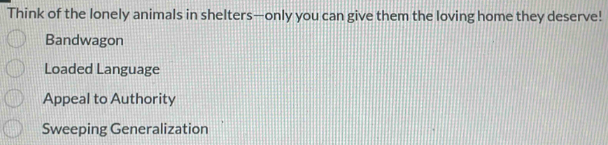 Think of the lonely animals in shelters—only you can give them the loving home they deserve!
Bandwagon
Loaded Language
Appeal to Authority
Sweeping Generalization