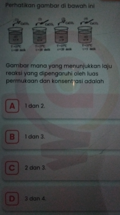 Perhatikan gambar di bawah ini
Gambar mana yang menunjukkan laju
reaksi yang dipengaruhi oleh luas
permukaan dan konsentrasi adalah
A  1 dan 2.
B ldan 3.
C 2 dan 3.
D 3 dan 4.