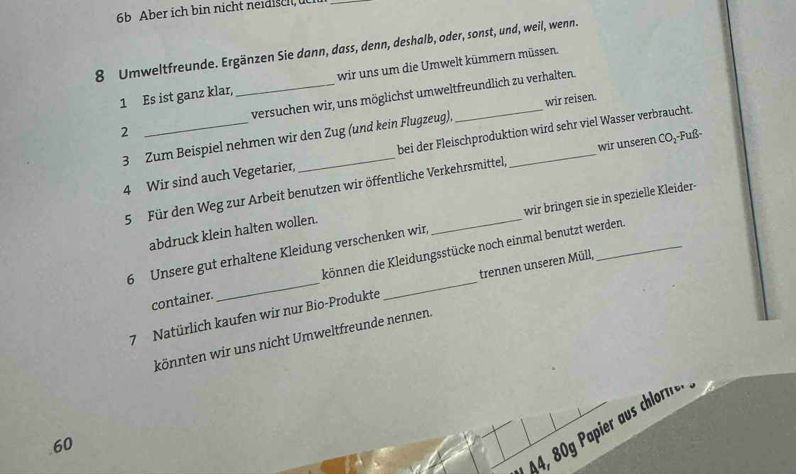 6b Aber ich bin nicht neidisch üc_
8 Umweltfreunde. Ergänzen Sie dann, dass, denn, deshalb, oder, sonst, und, weil, wenn. 
1 Es ist ganz klar, wir uns um die Umwelt kümmern müssen. 
2 __versuchen wir, uns möglichst umweltfreundlich zu verhalten. 
3 Zum Beispiel nehmen wir den Zug (und kein Flugzeug), _wir reisen. 
wir unseren CO₂-Fuß- 
4 Wir sind auch Vegetarier, bei der Fleischproduktion wird sehr viel Wasser verbraucht. 
5 Für den Weg zur Arbeit benutzen wir öffentliche Verkehrsmittel, 
6 Unsere gut erhaltene Kleidung verschenken wir, wir bringen sie in spezielle Kleider- 
abdruck klein halten wollen. 
container. können die Kleidungsstücke noch einmal benutzt werden 
7 Natürlich kaufen wir nur Bio-Produkte _trennen unseren Müll, 
könnten wir uns nicht Umweltfreunde nennen.
4, 80g Papier aus chlorfe. 
. 60